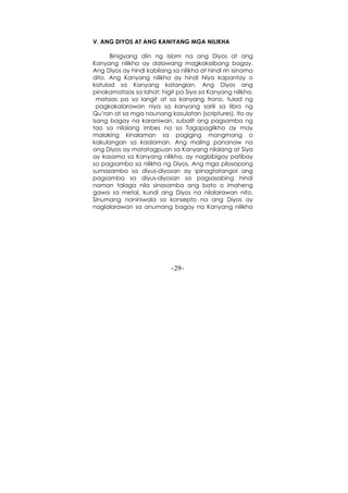 -29-
V. ANG DIYOS AT ANG KANIYANG MGA NILIKHA
Binigyang diin ng Islam na ang Diyos at ang
Kanyang nilikha ay dalawang magkakaibang bagay.
Ang Diyos ay hindi kabilang sa nilikha at hindi rin isinama
dito. Ang Kanyang nilikha ay hindi Niya kapantay o
katulad sa Kanyang katangian. Ang Diyos ang
pinakamataas sa lahat; higit pa Siya sa Kanyang nilikha,
mataas pa sa langit at sa kanyang trono, tulad ng
pagkakalarawan niya sa kanyang sarili sa libro ng
Qu’ran at sa mga naunang kasulatan (scriptures). Ito ay
isang bagay na karaniwan, subalit ang pagsamba ng
tao sa nilalang imbes na sa Tagapaglikha ay may
malaking kinalaman sa pagiging mangmang o
kakulangan sa kaalaman. Ang maling pananaw na
ang Diyos ay matatagpuan sa Kanyang nilalang at Siya
ay kasama sa Kanyang nilikha, ay nagbibigay patibay
sa pagsamba sa nilikha ng Diyos. Ang mga pilosopong
sumasamba sa diyus-diyosan ay ipinagtatangol ang
pagsamba sa diyus-diyosan sa pagsasabing hindi
naman talaga nila sinasamba ang bato o imaheng
gawa sa metal, kundi ang Diyos na nilalarawan nito.
Sinumang naniniwala sa konsepto na ang Diyos ay
naglalarawan sa anumang bagay na Kanyang nilikha
 