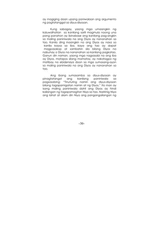 -30-
ay magiging daan upang paniwalaan ang argumento
ng pagtatanggol sa diyus-diyosan.
Kung sabagay, yaong mga umaangkin ng
kaluwalhatian sa kanilang sarili magmula noong una
pang panahon ay ibinabase ang kanilang pag-angkin
sa maling paniniwala na ang Diyos ay nananahan sa
tao. Kanila ding inaangkin na ang Diyos ay nasa sa
kanila kaysa sa iba, kaya ang tao ay dapat
magpasakop at sambahin sila bilang Diyos na
nabuhay o Diyos na nananahan sa kanilang pagkatao.
Ganun din naman, yaong mga nagsasabi na ang iba
ay Diyos, matapos silang mamatay, ay nakatagpo ng
matibay na ebidensiya doon sa mga sumasang-ayon
sa maling paniniwala na ang Diyos ay nananahan sa
tao.
Ang ibang sumasamba sa diyus-diyosan ay
pinagtatangol ang kanilang paniniwala sa
pagsasabing: “Tinuturing namin ang diyus-diyosan
bilang tagapamigatan namin at ng Diyos.” Ito man ay
isang maling paniniwala dahil ang Diyos ay hindi
kailangan ng tagapamagitan Niya sa tao. Naririnig Niya
ang lahat at alam din Niya ang pangangailangan ng
 
