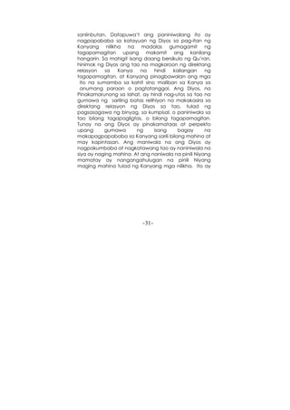 -31-
sanlinbutan. Datapuwa’t ang paniniwalang ito ay
nagpapababa sa katayuan ng Diyos sa pag-itan ng
Kanyang nilikha na madalas gumagamit ng
tagapamagitan upang makamit ang kanilang
hangarin. Sa mahigit isang daang bersikulo ng Qu’ran,
hinimok ng Diyos ang tao na magkaroon ng direktang
relasyon sa Kanya na hindi kailangan ng
tagapamagitan, at Kanyang pinagbawalan ang mga
ito na sumamba sa kahit sino maliban sa Kanya sa
anumang paraan o pagtatanggol. Ang Diyos, na
Pinakamarunong sa lahat, ay hindi nag-utos sa tao na
gumawa ng sariling batas relihiyon na makakasira sa
direktang relasyon ng Diyos sa tao, tulad ng
pagsasagawa ng binyag, sa kumpisal, o paniniwala sa
tao bilang tagapagligtas, o bilang tagapamagitan.
Tunay na ang Diyos ay pinakamataas at perpekto
upang gumawa ng isang bagay na
makapagpapababa sa Kanyang sarili bilang mahina at
may kapintasan. Ang maniwala na ang Diyos ay
nagpakumbaba at nagkatawang tao ay naniniwala na
siya ay naging mahina. At ang naniwala na pinili Niyang
mamatay ay nangangahulugan na pinili Niyang
maging mahina tulad ng Kanyang mga nilikha. Ito ay
 