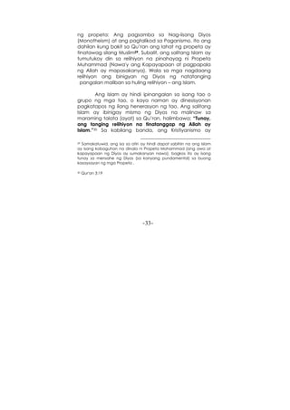 -33-
ng propeta: Ang pagsamba sa Nag-iisang Diyos
(Monotheism) at ang pagtalikod sa Paganismo. Ito ang
dahilan kung bakit sa Qu’ran ang lahat ng propeta ay
tinatawag silang Muslim29. Subalit, ang salitang Islam ay
tumutukoy din sa relihiyon na pinahayag ni Propeta
Muhammad (Nawa'y ang Kapayapaan at pagpapala
ng Allah ay mapasakanya). Wala sa mga nagdaang
relihiyon ang binigyan ng Diyos ng natatanging
pangalan maliban sa huling relihiyon – ang Islam.
Ang Islam ay hindi ipinangalan sa isang tao o
grupo ng mga tao, o kaya naman ay dinesisyonan
pagkatapos ng ilang henerasyon ng tao. Ang salitang
Islam ay ibinigay mismo ng Diyos na malinaw sa
maraming talata (ayat) sa Qu’ran, halimbawa: “Tunay,
ang tanging relihiyon na tinatanggap ng Allah ay
Islam.”30 Sa kabilang banda, ang Kristiyanismo ay
29 Samakatuwid, ang isa sa atin ay hindi dapat sabihin na ang Islam
ay isang kabaguhan na dinala ni Propeta Mohammad (ang awa at
kapayapaan ng Diyos ay sumakanyan nawa), bagkos ito ay isang
tunay sa mensahe ng Diyos (sa kanyang pundamental) sa buong
kasaysayan ng mga Propeta .
30 Qur'an 3:19
 