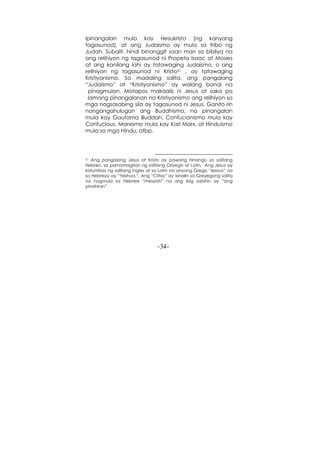 -34-
ipinangalan mula kay Hesukristo (ng kanyang
tagasunod), at ang Judaismo ay mula sa tribo ng
Judah. Subalit, hindi binanggit saan man sa bibliya na
ang relihiyon ng tagasunod ni Propeta Isaac at Mosies
at ang kanilang lahi ay tatawaging Judaismo, o ang
relihiyon ng tagasunod ni Kristo31 , ay tatawaging
Kristiyanismo. Sa madaling salita, ang pangalang
“Judaismo” at “Kristiyanismo” ay walang banal na
pinagmulan. Matapos makaalis ni Jesus at saka pa
lamang pinangalanan na Kristiyanismo ang relihiyon sa
mga nagsasabing sila ay tagasunod ni Jesus. Ganito rin
nangangahulugan ang Buddhismo, na pinangalan
mula kay Gautama Buddah, Confucianismo mula kay
Confucious, Marxismo mula kay Karl Marx, at Hinduismo
mula sa mga Hindu, atbp.
31 Ang pangalang Jesus at Kristo ay pawang hinango sa salitang
Hebreo, sa pamamagitan ng salitang Griyego at Latin. Ang Jesus ay
katumbas ng salitang Ingles at sa Latin na anyong Grego “Iesous” na
sa Hebreyo ay “Yeshua.”. Ang “Critos” ay isinalin sa Greyegong salita
na nagmula sa Hebrew “messiah” na ang ibig sabihin ay “ang
pinahiran”
 