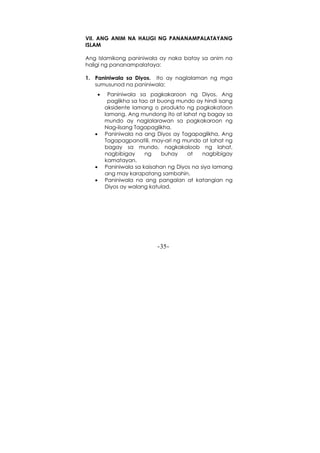-35-
VII. ANG ANIM NA HALIGI NG PANANAMPALATAYANG
ISLAM
Ang Islamikong paniniwala ay naka batay sa anim na
haligi ng pananampalataya:
1. Paniniwala sa Diyos. Ito ay naglalaman ng mga
sumusunod na paniniwala:
• Paniniwala sa pagkakaroon ng Diyos. Ang
paglikha sa tao at buong mundo ay hindi isang
aksidente lamang o produkto ng pagkakataon
lamang. Ang mundong ito at lahat ng bagay sa
mundo ay naglalarawan sa pagkakaroon ng
Nag-iisang Tagapaglikha.
• Paniniwala na ang Diyos ay Tagapaglikha, Ang
Tagapagpanatili, may-ari ng mundo at lahat ng
bagay sa mundo, nagkakaloob ng lahat,
nagbibigay ng buhay at nagbibigay
kamatayan.
• Paniniwala sa kaisahan ng Diyos na siya lamang
ang may karapatang sambahin.
• Paniniwala na ang pangalan at katangian ng
Diyos ay walang katulad.
 