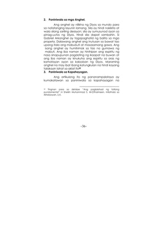 -36-
2. Paniniwala sa mga Anghel.
Ang anghel ay nilikha ng Diyos sa mundo para
sa natatanging layunin lamang. Sila ay hindi nakikita at
wala silang sariling desisyon; sila ay sumusunod ayon sa
pinag-uutos ng Diyos. Hindi sila dapat sambahin. Si
Gabriel Arkanghel ay tagapaghatid ng balita sa mga
propeta. Dalawang anghel ang inutusan sa bawat tao
upang itala ang mabubuti at masasamang gawa. Ang
isang anghel ay humihimok sa tao na gumawa ng
mabuti. Ang iba naman ay hinihipan ang espiritu ng
nasa sinapupunan pagdating ng ikaapat na buwan at
ang iba naman ay kinukuha ang espiritu sa oras ng
kamatayan ayon sa kalooban ng Diyos. Maraming
anghel na may ibat ibang katungkulan na hindi kayang
talakayin lahat sa aklat ito32
3. Paniniwala sa Kapahayagan.
Ang artikulong ito ng pananampalataya ay
kumakatawan sa paniniwala sa kapahayagan na
32 Tingnan para sa detalye “Ang paglalahad ng tatlong
pundamental” ni Sheikh Muhammad S. Al-Othaimeen, inilathala sa
Alhidaayah, U.K.
 