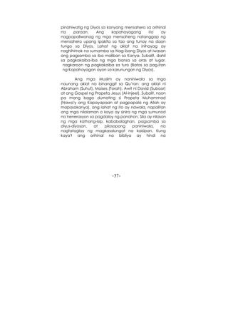 -37-
pinahiwatig ng Diyos sa kanyang mensahero sa orihinal
na paraan. Ang kapahayagang ito ay
nagpapaliwanag ng mga mensaheng natanggap ng
mensahero upang ipakita sa tao ang tunay na daan
tungo sa Diyos. Lahat ng aklat na inihayag ay
naghihimok na sumamba sa Nag-iisang Diyos at iwasan
ang pagsamba sa iba maliban sa Kanya. Subalit, dahil
sa pagkakaiba-iba ng mga bansa sa oras at lugar,
nagkaroon ng pagkakaiba sa turo (Batas sa pag-itan
ng Kapahayagan ayon sa karunungan ng Diyos).
Ang mga Muslim ay naniniwala sa mga
naunang aklat na binanggit sa Qu’ran: ang aklat ni
Abraham (Suhuf), Moises (Torah), Awit ni David (Suboor)
at ang Gospel ng Propeta Jesus (Al-Injeel). Subalit, noon
pa mang bago dumating si Propeta Muhammad
(Nawa'y ang Kapayapaan at pagpapala ng Allah ay
mapasakanya), ang lahat ng ito ay nawala, napalitan
ang mga nilalaman o kaya ay sinira ng mga sumunod
na henerasyon sa pagdaloy ng panahon. Sila ay nilason
ng mga kathang-isip, kababalaghan, pagsamba sa
diyus-diyosan, at pilosopong paniniwala, na
nagtataglay ng magkasalungat na kaisipan. Kung
kaya't ang orihinal na bibliya ay hindi na
 