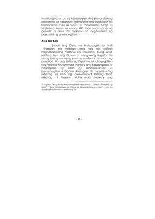 -38-
matutunghayan pa sa kasalukuyan. Ang panandaliang
pagtanaw sa nakaraan, halimbawa ang ebolusyon ng
Kristiyanismo mula sa tunay na monoteismo tungo sa
trio-teismo simula sa unang 400 taon pagkatapos ng
pag-alis ni Jesus ay malinaw na nagpapakita ng
pagkasira ng prosesong ito33.
ANG QU’RAN
Subalit ang Diyos, na Mahabagin, ay hindi
hinayaan na maligaw ang tao ng walang
pagbabatayang malinaw na kasulatan. Kung kaya,
inilahad niya ang Qu’ran at nangakong iingatan ito
bilang huling pahayag para sa sanlibutan sa lahat ng
panahon. Ito ang salita ng Diyos na ipinahayag Niya
kay Propeta Muhammad (Nawa'y ang Kapayapaan at
pagpapala ng Allah ay mapasakanya) sa
pamamagitan ni Gabriel Arkanghel. Ito ay unti-unting
inihayag sa loob ng dalawampu’t tatlong taon.
Inihayag ni Propeta Muhammad (Nawa'y ang
33 Tingnan “Ang tunay na Mensahe ni Hesu Kristo”, “Jesus – Propeta ng
Islam”, “Ang Mitolohiya ng Diyos na Nagsakatawang tao”, para sa
dagdag kaalaman sa paksang ito.
 