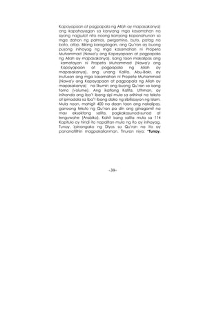 -39-
Kapayapaan at pagpapala ng Allah ay mapasakanya)
ang kapahayagan sa kanyang mga kasamahan na
siyang nagsulat nito noong kanyang kapanahunan sa
mga dahon ng palmas, pergamino, buto, patag na
bato, atbp. Bilang karagdagan, ang Qu’ran ay buong
pusong inihayag ng mga kasamahan ni Propeta
Muhammad (Nawa'y ang Kapayapaan at pagpapala
ng Allah ay mapasakanya). Isang taon makalipas ang
kamatayan ni Propeta Muhammad (Nawa'y ang
Kapayapaan at pagpapala ng Allah ay
mapasakanya), ang unang Kalifa, Abu-Bakr, ay
inutusan ang mga kasamahan ni Propeta Muhammad
(Nawa'y ang Kapayapaan at pagpapala ng Allah ay
mapasakanya) na likumin ang buong Qu’ran sa isang
tomo (volume). Ang ikatlong Kalifa, Uthman, ay
inihanda ang iba’t ibang sipi mula sa orihinal na teksto
at ipinadala sa iba’t ibang dako ng sibilisasyon ng Islam.
Mula noon, mahigit 400 na daan taon ang nakalipas,
ganoong teksto ng Qu’ran pa din ang ginagamit na
may eksaktong salita, pagkakasunod-sunod at
lenguwahe (Arabiko). Kahit isang salita mula sa 114
Kapitulo ay hindi ito napalitan mula ng ito ay inihayag.
Tunay, ipinangako ng Diyos sa Qu’ran na ito ay
pananatilihin magpakailanman. Tinuran niya: “Tunay,
 