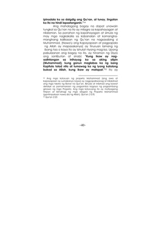 -40-
ipinadala ko sa daigdig ang Qu’ran, at tunay, iingatan
ko ito na hindi lapastanganin.”34
Ang mahalagang bagay na dapat unawain
tungkol sa Qu’ran na ito ay milagro sa kapahayagan at
nilalaman. Sa panahon ng kapahayagan at simula ng
may mga nagkakaila sa kabanalan at kamangha-
manghang kalikasan ng Qu’ran na nagsasabing si
Muhammad, (Nawa'y ang Kapayapaan at pagpapala
ng Allah ay mapasakanya) ay tinuruan lamang ng
ibang tao o kaya ito ay isinulat niyang mag-isa. Upang
pabulaanan ang bagay na ito, ay hinamon ng Diyos
ang sanlibutan at sinabi: “Kung ikaw ay nag-
aalinlangan sa inihayag ko sa aking alipin
(Muhammad), kung ganun maglabas ka ng isang
Kapitulo tulad nito at tumawag ka ng iyong katulong
bukod sa Allah, kung ikaw ay matapat.”35 Ito ay
34 Ang mga katuruan ng propeta Mohammad (ang awa at
kapayapaan ay sumakanya nawa) ay nagpapaliwanag at inilalahad
ang mga talata ng Banal na Qur’an. Binusisi at inilahad ang bawat
detalye sa pamamaraan ng pagsamba kagaya ng pagsambang
ginawa ng mga Propeta. Ang mga katuruang ito ay matiyagang
tinipon at ibinahagi ng mga alagad ng Propeta Mohammad
(gantimpalaan nawa sila ng Allah). Qur'an (15:9)
35 Qur'an 2:23
 