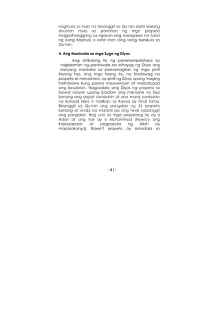 -41-
nagmula sa hula na binanggit sa Qu’ran dahil walang
sinuman mula sa panahon ng mga propeta
magpahanggang sa ngayon ang nakagawa na tulad
ng isang Kapitulo o kahit man lang isang bersikulo sa
Qu’ran.
4. Ang Maniwala sa mga Sugo ng Diyos
Ang artikulong ito ng pananampalataya ay
naglalaman ng paniniwala na inihayag ng Diyos ang
kanyang mensahe sa pamamagitan ng mga pinili
Niyang tao. Ang mga taong ito, na tinatawag na
propeta at mensahero, ay pinili ng Diyos upang maging
halimbawa kung paano maunawaan at maipatupad
ang kasulatan. Nagpadala ang Diyos ng propeta sa
bawat nasyon upang ipaalam ang mensahe na Siya
lamang ang dapat sambahin at ano mang sambahin
na katulad Niya o maliban sa Kanya ay hindi tama.
Binanggit sa Qu’ran ang pangalan ng 25 propeta
lamang at sinabi na marami pa ang hindi nabanggit
ang pangalan. Ang una sa mga propetang ito ay si
Adan at ang huli ay si Muhammad (Nawa'y ang
Kapayapaan at pagpapala ng Allah ay
mapasakanya). Bawa’t propeta ay ipinadala sa
 