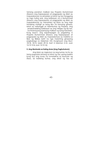 -42-
tamang panahon maliban kay Propeta Muhammad
(Nawa'y ang Kapayapaan at pagpapala ng Allah ay
mapasakanya) na pinadala sa lahat ng tao hanggang
sa mga huling oras. Ang katibayan na si Muhammad
(Nawa'y ang Kapayapaan at pagpapala ng Allah ay
mapasakanya) ay mensahero ng Diyos ay ang mga
himalang mahigit sa isang libo na kanyang ginawa,
lahat ay nabanggit sa talambuhay ng Propeta. Ang
pinakamalaking katibayan ay ang milagro ng Qu’ran,
na hindi kayang ipahayag maliban ng isang menshero.
Kung kaya’t, ang kapahayagan sa pagdating ni
Propeta Muhammad (Nawa'y ang Kapayapaan at
pagpapala ng Allah ay mapasakanya) ay makikita sa
libro ng Bibliya kahit na nga maraming ginawang
pagbabago sa nilalaman nito (tunghayan ang Deut.
18:18, 18:15; Isaiah 29:12; Awit ni Solomon 5:16; Juan
16:12-14 & Juan 14:15-16).
5. Ang Maniwala sa Huling Araw (Ang Paghuhukom)
Ang Islam ay nagtuturo na ang buhay na ito ay
isang pagsubok lamang sa lahat ng tao upang ipakita
kung sino ang tunay na tumatalima sa kautusan ng
Diyos. Sa kabilang buhay, ang lahat ng tao ay
 
