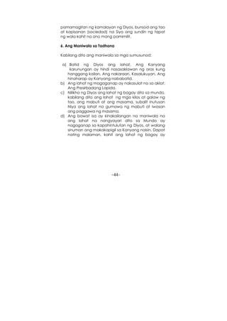 -44-
pamamagitan ng kamalayan ng Diyos, bunsod ang tao
at kapisanan (sociedad) na Siya ang sundin ng tapat
ng wala kahit na ano mang pamimilit.
6. Ang Maniwala sa Tadhana
Kabilang dito ang maniwala sa mga sumusunod:
a) Batid ng Diyos ang lahat. Ang Kanyang
karunungan ay hindi nasasaklawan ng oras kung
hanggang kailan. Ang nakaraan, Kasalukuyan, Ang
hinaharap ay Kanyang nababatid.
b) Ang lahat ng magaganap ay nakasulat na sa aklat:
Ang Presirbadong Lapida.
c) Nilikha ng Diyos ang lahat ng bagay dito sa mundo,
kabilang dito ang lahat ng mga kilos at galaw ng
tao, ang mabuti at ang masama, subalit inutusan
Niya ang lahat na gumawa ng mabuti at iwasan
ang paggawa ng masama.
d) Ang bawat isa ay kinakailangan na maniwala na
ang lahat na nangyayari dito sa Mundo ay
nagaganap sa kapahintulutan ng Diyos, at walang
sinuman ang makakapigil sa Kanyang naisin. Dapat
nating malaman, kahit ang lahat ng bagay ay
 