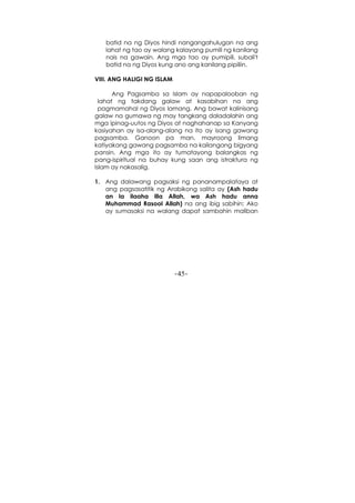 -45-
batid na ng Diyos hindi nangangahulugan na ang
lahat ng tao ay walang kalayang pumili ng kanilang
nais na gawain. Ang mga tao ay pumipili, subali't
batid na ng Diyos kung ano ang kanilang pipiliin.
VIII. ANG HALIGI NG ISLAM
Ang Pagsamba sa Islam ay napapalooban ng
lahat ng takdang galaw at kasabihan na ang
pagmamahal ng Diyos lamang. Ang bawat kalinisang
galaw na gumawa ng may tangkang daladalahin ang
mga ipinag-uutos ng Diyos at naghahanap sa Kanyang
kasiyahan ay isa-alang-alang na ito ay isang gawang
pagsamba. Ganoon pa man, mayroong limang
katiyakang gawang pagsamba na kailangang bigyang
pansin. Ang mga ito ay tumatayong balangkas ng
pang-ispiritual na buhay kung saan ang istraktura ng
Islam ay nakasalig.
1. Ang dalawang pagsaksi ng pananampalataya at
ang pagsasatitik ng Arabikong salita ay (Ash hadu
an la ilaaha illa Allah, wa Ash hadu anna
Muhammad Rasool Allah) na ang ibig sabihin: Ako
ay sumasaksi na walang dapat sambahin maliban
 