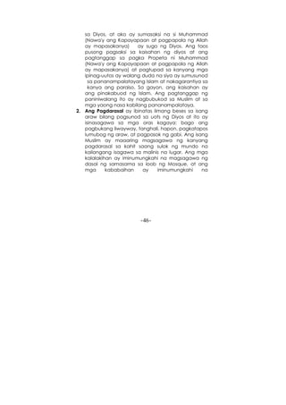 -46-
sa Diyos, at ako ay sumasaksi na si Muhammad
(Nawa'y ang Kapayapaan at pagpapala ng Allah
ay mapasakanya) ay sugo ng Diyos. Ang taos
pusong pagsaksi sa kaisahan ng diyos at ang
pagtanggap sa pagka Propeta ni Muhammad
(Nawa'y ang Kapayapaan at pagpapala ng Allah
ay mapasakanya) at pagtupad sa kanyang mga
ipinag-uutos ay walang duda na siya ay sumusunod
sa pananampalatayang Islam at nakagarantiya sa
kanya ang paraiso. Sa gayon, ang kaisahan ay
ang pinakabuod ng Islam. Ang pagtanggap ng
paniniwalang ito ay nagbubukod sa Muslim at sa
mga yaong nasa kabilang pananampalataya.
2. Ang Pagdarasal ay ibinatas limang beses sa isang
araw bilang pagsunod sa uots ng Diyos at ito ay
isinasagawa sa mga oras kagaya: bago ang
pagbukang liwayway, tanghali, hapon, pagkatapos
lumubog ng araw, at pagpasok ng gabi. Ang isang
Muslim ay maaaring magsagawa ng kanyang
pagdarasal sa kahit saang sulok ng mundo na
kailangang isagawa sa malinis na lugar. Ang mga
kalalakihan ay iminumungkahi na magsagawa ng
dasal ng samasama sa loob ng Mosque, at ang
mga kababaihan ay iminumungkahi na
 
