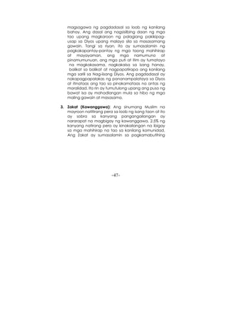 -47-
magsagawa ng pagdadasal sa loob ng kanilang
bahay. Ang dasal ang nagsisilbing daan ng mga
tao upang magkaroon ng palagiang pakikipag-
usap sa Diyos upang malayo sila sa masasamang
gawain. Tangi sa riyan, ito ay sumasalamin ng
pagkakapantay-pantay ng mga taong mahihirap
at mayayaman, ang mga namumuno at
pinamumunuan, ang mga puti at itim ay tumatayo
na magkakasama, nagkakaisa sa isang hanay,
balikat sa balikat at nagpapatirapa ang kanilang
mga sarili sa Nag-iisang Diyos. Ang pagdadasal ay
nakapagpapalakas ng pananampalataya sa Diyos
at itinataas ang tao sa pinakamataas na antas ng
moralidad. Ito rin ay tumutulong upang ang puso ng
bawat isa ay mahadlangan mula sa hibo ng mga
maling gawain at masasama.
3. Zakat (Kawanggawa): Ang sinumang Muslim na
mayroon natitirang pera sa loob ng isang taon at ito
ay sobra sa kanyang pangangailangan ay
nararapat na magbigay ng kawanggawa, 2.5% ng
kanyang natirang pera ay kinakailangan na ibigay
sa mga mahihirap na tao sa kanilang komunidad.
Ang Zakat ay sumasalamin sa pagkamabutihing
 