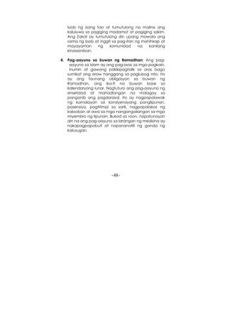 -48-
loob ng isang tao at tumutulong na malinis ang
kaluluwa sa pagiging madamot at pagiging sakim.
Ang Zakat ay tumutulong din upang mawala ang
sama ng loob at inggit sa pag-itan ng mahihirap at
mayayaman ng komunidad na kanilang
kinaaaniban.
4. Pag-aayuno sa buwan ng Ramadhan: Ang pag-
aayuno sa Islam ay ang pag-iwas sa mga pagkain,
inumin at gawang pakikipagtalik sa oras bago
sumikat ang araw hanggang sa paglubog nito. Ito
ay ang taunang obligasyon sa buwan ng
Ramadhan, ang ika-9 na buwan base sa
kalendaryong lunar. Nagtuturo ang pag-aayuno ng
sinseridad at mahadlangan na malagay sa
panganib ang pagdarasal. Ito ay nagpapalawak
ng kamalayan sa konsiyensiyang panglipunan,
pasensiya, pagtitimpi sa sarili, nagpapalakas ng
kalooban at awa sa mga nangangailangan sa mga
miyembro ng lipunan. Bukod sa roon, napatunayan
din na ang pag-aayuno sa larangan ng medisina ay
nakapagpapabuti at napananatili ng ganda ng
kalusugan.
 