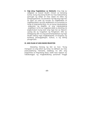 -49-
5. Hajj (Ang Paglalakbay sa Mekkah); Ang Hajj ay
obligado sa bawat Muslim minsan sa kanyang
buhay, kung ang isang Muslim ay may kakayahang
gumugol ng salapi at may sapat na lakas ng
pangangatawan. Sa panahon ng Hajj ang mga tao
sa apat na sulok ng mundo ay nagkikitakita at
nagtitipontipon ng may dedikasyon na sumamba sa
tangi at Nag-iisang Diyos. Ito ay isang napakalaking
pagsubok ng pagtitiis, at ang napakalaking
pagtitipon na ito ay nagpapa-alala sa darating na
paghuhukom kung saan ang mga tao ay titipunin
upang sila ay husgahan ng Panginoon. Dito ay
binibigyang diin na ang pananampalataya ng mga
Muslim bilang mga magkakapatid, di kaugnay ng
kanilang pinanggalingan, kultura, o ng lahing
pinagmulan.
IX. ANG ISLAM AT ANG IBANG RELIHIYON
Maaaring itanong ng ilan sa inyo: “Kung
mangyari na ang lahat ng tunay na relihiyon ay may
pare-parehong mensahe, kabilang na dito ang
pagsamba sa Nag-iisang Diyos, bakit tayo ngayon ay
nakakatagpo ng magkakaibang pananaw hinggil
 