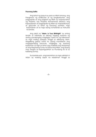 -5-
Paunang Salita
Ang lahat ng papuri ay para sa Allah lamang, ang
Panginoon ng sanlibutan at ng sangkatauhan. Ang
pagpapala at ang pagbati ng Allah ay mapasa-lahat
ng Propeta, kay Propeta Muhammad (Nawa'y ang
Kapayapaan at pagpapala ng Allah ay mapasakanya)
at gayundin sa lahat ng kanyang pamilya, mga
kasamahan at sa mga taong tumatahak sa matuwid
na landas.
Ang aklat na “Islam, is Your Birthright” ay aming
isinalin at inilathala sa wikang Tagalog kasama ng
aming panalanging magbigay nawa ito ng kalinawan
sa mga maling palagay hinggil sa relihiyong Islam.
Magsilbing gabay nawa ito upang matuklasan ang
magagandang katuruan, magbigay ng wastong
kaalaman at higit sa lahat ang makilala ang Natatangi
at ang Nag-iisang Tunay na Diyos-Ang Allah, ang Siyang
may tangan sa Kapangyarihan sa mundong ito at sa
kabilang buhay.
Sa kasalukuyan, ang karamihan sa mga salinlahi ni
Adan ay walang sapat na kaalaman hinggil sa
 