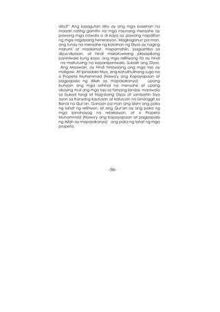 -50-
dito?” Ang kasagutan dito ay ang mga basehan na
maaari nating gamitin na mga naunang mensahe ay
pawang mga nawala o di kaya ay pawang napalitan
ng mga nagdaang henerasyon. Magkaganun pa man,
ang tunay na mensahe ng kaisahan ng Diyos ay naging
marumi at maalamat, mapamahiin, pagsamba sa
diyus-diyosan, at hindi makatuwirang pilosopikong
paniniwala kung kaya, ang mga relihiyong ito ay hindi
na maituturing na kapanipaniwala, Subalit ang Diyos,
Ang Maawain, ay hindi hinayaang ang mga tao ay
maligaw. At ipinadala Niya, ang kahulihulihang sugo na
si Propeta Muhammad (Nawa'y ang Kapayapaan at
pagpapala ng Allah ay mapasakanya) upang
buhayin ang mga orihinal na mensahe at upang
akaying muli ang mga tao sa tamang landas: maniwala
sa bukod tangi at Nag-iisang Diyos at sambahin Siya
ayon sa Kanyang kautusan at katuruan na binanggit sa
Banal na Qur’an. Ganoon pa man ang Islam ang poka
ng lahat ng relihiyon, at ang Qur’an ay ang poka ng
mga ipinahayag na rebelasyon, at si Propeta
Muhammad (Nawa'y ang Kapayapaan at pagpapala
ng Allah ay mapasakanya) ang poka ng lahat ng mga
propeta.
 