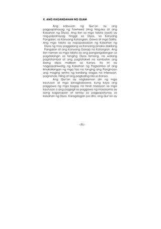 -51-
X. ANG KAGANDAHAN NG ISLAM
Ang kabuuan ng Qur’an ay ang
pagpapahayag ng Tawheed (Ang Nag-iisa at ang
Kaisahan ng Diyos). Ang ilan sa mga talata (ayat) ay
nag-papahayag hinggil sa Diyos, sa Kanyang
Pangalan, sa Kanyang Katangian, Gawa at mga Salita.
Ang mga talata ay napapalooban ng Kaisahan ng
Diyos ng may paggalang sa Kanyang pinaka dakilang
Pangalan at ang Kanyang Ganap na Katangian. Ang
ilan naman sa mga talata ay ang pangangailangan sa
pagdalangin sa tanging Diyos lamang, na walang
pagtatambal at ang pagtatakwil na sambahin ang
ibang diyos maliban sa Kanya. Ito rin ay
nagpapahiwatig ng Kaisahan ng Pagsamba at ang
kinakailangan ng mga tao na tanging ang Panginoon
ang maging sentro ng kanilang wagas na intensyon,
pagnanais, hiling at ang pagbaling nila sa Kanya.
Ang Qur’an ay naglalaman din ng mga
kautusan at mga ipinagbabawal, kung kaya ang
paggawa ng mga bagay na hindi naaayon sa mga
kautusan o ang pagpigil sa paggawa ng masasama ay
isang kaganapan at lantay sa pagpapatunay sa
kaisahan ng Diyos. Karagdagan pa dito, ang Qur’an ay
 