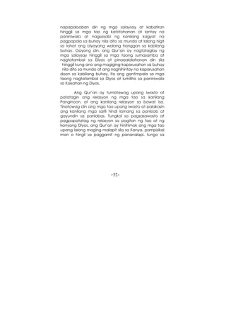 -52-
napapalooban din ng mga salaysay at kabatiran
hinggil sa mga tao ng katotohanan at lantay na
paniniwala at nagsasabi ng kanilang kagyat na
pagpapala sa buhay nila dito sa mundo at lalong higit
sa lahat ang biyayang walang hanggan sa kabilang
buhay. Gayong din, ang Qur’an ay nagtataglay ng
mga salaysay hinggil sa mga taong sumasamba at
nagtatambal sa Diyos at pinaaalalahanan din sila
hinggil kung ano ang magiging kaparusahan sa buhay
nila dito sa mundo at ang naghihintay na kaparusahan
doon sa kabilang buhay. Ito ang gantimpala sa mga
taong nagtatambal sa Diyos at lumilihis sa paniniwala
sa Kaisahan ng Diyos.
Ang Qur’an ay tumatawag upang iwasto at
patatagin ang relasyon ng mga tao sa kanilang
Panginoon, at ang kanilang relasyon sa bawat isa.
Tinatawag din ang mga tao upang iwasto at palakasin
ang kanilang mga sarili hindi lamang sa panloob at
gayundin sa panlabas. Tungkol sa pagsasawasto at
pagpapatatag ng relasyon sa pagitan ng tao at ng
kanyang Diyos, ang Qur’an ay hinihimok ang mga tao
upang lalong maging malapit sila sa Kanya, pampisikal
man o hingil sa paggamit ng pananalapi, tungo sa
 