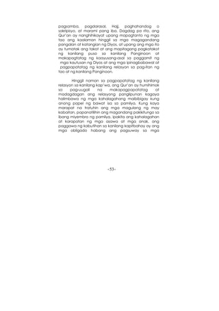 -53-
pagsamba, pagdarasal, Hajj, paghahandog o
sakripisyo, at marami pang iba. Dagdag pa rito, ang
Qur’an ay nanghihikayat upang mapagtanto ng mga
tao ang kaalaman hinggil sa mga magagandang
pangalan at katangian ng Diyos, at upang ang mga ito
ay tumatak ang takot at ang mapitagang pagkatakot
ng kanilang puso sa kanilang Panginoon at
makapagtatag ng kaayusang-asal sa paggamit ng
mga kautusan ng Diyos at ang mga ipinagbabawal at
pagpapatatag ng kanilang relasyon sa pag-itan ng
tao at ng kanilang Panginoon.
Hinggil naman sa pagpapatatag ng kanilang
relasyon sa kanilang kap’wa, ang Qur’an ay humihimok
sa pag-uugali na makapagpapatatag at
madagdagan ang relasyong panglipunan kagaya
halimbawa ng mga kahalagahang maibibigay kung
anong papel ng bawat isa sa pamilya. Kung kaya
marapat na tratuhin ang mga magulang ng may
kabaitan, papanatilihin ang magandang pakikitungo sa
ibang miyembro ng pamilya, ipakita ang kahalagahan
at karapatan ng mga asawa at mga anak, ang
paggawa ng kabutihan sa kanilang kapitbahay ay ang
mga obligado habang ang pagsuway sa mga
 