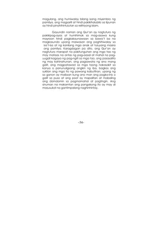 -54-
magulang, ang humiwalay bilang isang miyembro ng
pamilya, ang magsarili at hindi pakikihalubilo sa lipunan
ay hindi pinahihintulutan sa relihiyong Islam.
Gayundin naman ang Qur’an ay nagtuturo ng
pakikipag-ayos at humihimok sa mag-asawa kung
mayroon hindi pagkakaunawaan sa bawa’t isa na
magkasundo upang maiwasan ang paghihiwalay sa
isa’t-isa at ng kanilang mga anak at tuluyang masira
ang pamilya. Karagdagan pa dito, ang Qur’an ay
nagtuturo marapat na pakitunguhan ang mga tao ng
may mataas na antas ng pag-aasal at mahal na pag-
uugali kagaya ng pag-ngiti sa mga tao, ang pasasalita
ng may kahinahunan, ang pagsawata ng ano mang
galit, ang magpatawad sa mga taong nakasakit sa
kanya o panunuligsang angkin ng iba, bagkos ang
suklian ang mga ito ng pawang kabutihan, upang ng
sa ganon ay maibsan kung ano man ang pagka-inis o
galit sa puso at ang poot ay mapalitan at mabaling
ang damdamin sa pagmamahal at pagtingin. Ang
sinuman na makamtan ang pangakong ito ay may di
masusukat na gantimpalang naghinhintay.
 