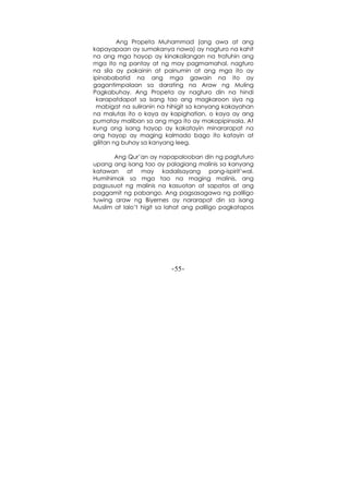 -55-
Ang Propeta Muhammad (ang awa at ang
kapayapaan ay sumakanya nawa) ay nagturo na kahit
na ang mga hayop ay kinakailangan na tratuhin ang
mga ito ng pantay at ng may pagmamahal, nagturo
na sila ay pakainin at painumin at ang mga ito ay
ipinababatid na ang mga gawain na ito ay
gagantimpalaan sa darating na Araw ng Muling
Pagkabuhay. Ang Propeta ay nagturo din na hindi
karapatdapat sa isang tao ang magkaroon siya ng
mabigat na suliranin na hihigit sa kanyang kakayahan
na malutas ito o kaya ay kapighatian, o kaya ay ang
pumatay maliban sa ang mga ito ay makapipinsala. At
kung ang isang hayop ay kakatayin minararapat na
ang hayop ay maging kalmado bago ito katayin at
gilitan ng buhay sa kanyang leeg.
Ang Qur’an ay napapalooban din ng pagtuturo
upang ang isang tao ay palagiang malinis sa kanyang
katawan at may kadalisayang pang-ispirit’wal.
Humihimok sa mga tao na maging malinis, ang
pagsusuot ng malinis na kasuotan at sapatos at ang
paggamit ng pabango. Ang pagsasagawa ng paliligo
tuwing araw ng Biyernes ay nararapat din sa isang
Muslim at lalo’t higit sa lahat ang paliligo pagkatapos
 
