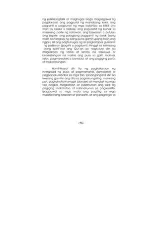 -56-
ng pakikipagtalik at maghugas bago magsagawa ng
pagdarasal, ang pagputol ng mahabang kuko, ang
pag-ahit o pagbunot ng mga balahibo sa kilikili siya
man ay lalake o babae, ang pag-aahit ng buhok sa
maselang parte ng katawan, ang bawasan o putulan
ang bigote, ang palagiang paggamit ng siwak (isang
maliit na tangkay ng isang puno gamit upang linisin ang
ngipin) at ang paghuhugas ng ari pagkatapos gumamit
ng palikuran (pag-ihi o pagdumi). Hinggil sa kalinisang
pang ispirit’wal ang Qur’an ay nagtuturo din na
magkaroon ng tama at lantay na kaluluwa at
kinakailangan na malinis ang puso sa galit, malisya,
selos, pagmamalaki o banidad, at ang pagiging patas
at makatarungan.
Humihikayat din ito ng pagkakaroon ng
intergidad ng puso at pagmamahal, damdamin at
pagpapakumbaba sa mga tao. Ipinangangaral din na
iwasang gamitin ang dila sa pagsisinungaling, manirang
puri, paghahatid-humapit (slander) at manglait ng mga
tao bagkos magkaroon at palamutian ang sarili ng
pagiging makatotoo at kahinahunan sa pagsasalita.
Ipagbawal sa mga mata ang pagtitig sa mga
malalaswang larawan at panoorin, at ang pagtingin sa
 