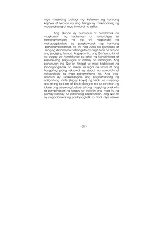 -57-
mga maselang bahagi ng katawan ng kanyang
kap’wa at iwasan na ang tainga ay makapakinig ng
maaanghang at mga immoral na salita.
Ang Qur’an ay pumupuri at humihimok na
magkaroon ng kaalaman at tumutuligsa sa
kamangmangan na ito ay nagsasabi na
makapagdadala sa pagkawasak ng kanyang
pananampalataya. Ito ay nag-uutos na gumalaw at
maging dinamismo habang ito ay nagtuturo na iwasan
ang pagiging tamad. Kagaya nito, ang Qur’an sa lahat
ng bagay ay humihikayat sa lahat ng kahalintulad at
kapuripuring pag-uugali at dalisay na katangian. Ang
panunuran ng Qur’an hinggil sa mga kabataan na
ipinanganganak na sakop sa legal na kasal at ang
hangaring pang seksuwal ay dapat na sawatain at
nakapaloob sa mga parametrong ito. Ang pag-
aasawa ay kinakailangan ang paghahandog ng
obligadong dote (bigay kaya) ng lalaki sa mapang-
aasawang babae at kinakailangan na suportahan ng
lalake ang asawang babae at ang magiging anak nito
sa pampinasyal na bagay at tratuhin ang mga ito ng
pantay pantay. Sa parehong kaparaanan, ang Qur’an
ay nagbabawal ng pakikipagtalik sa hindi niya asawa
 
