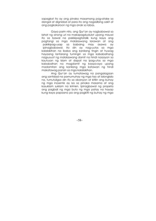 -58-
sapagkat ito ay ang pinaka masamang pag-atake sa
dangal at dignidad at para ito ang nagsisilbing sakit at
ang pagkakaroon ng mga anak sa labas.
Gaya parin nito, ang Qur’an ay nagbabawal sa
lahat ng anong uri na makapagdudulot upang mauwi
ito sa bawal na pakikipagtatalik kung kaya ang
pagtangi sa mga malalaswang larawan at ang
pakikipag-usap sa babaing may asawa ay
ipinagbabawal. Ito din ay nag-uutos sa mga
kalalakihan na ibaba ang kanilang tingin at huwag
hayaang lantarang tumingin sa mga kababaihang
nagsusuot ng malalaswang damit na hindi naaayon sa
kautusan ng Islam at dapat na ipag-utos sa mga
kababaihan na magdamit ng kaaya-aya upang
madamitan ang kanilang mga katawan ng hindi
makatawag pansin sa mga kalalakihan.
Ang Qur’an ay tumatawag na pangalagaan
ang santidad na pamumuhay ng mga tao at lalonglalo
na, tumutuligsa din ito sa aborsyon at kitilin ang buhay
ng mga inosente ay isa sa pinaka masama at ang
kasuklam suklam na krimen. Ipinagbawal ng propeta
ang pagbali ng mga buto ng mga patay na hayop
kung kaya papaano pa ang pagkitil ng buhay ng mga
 