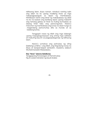 -6-
relihiyong Islam. Kaya naman, minabuti naming isalin
ang aklat na ito upang masilbing linaw sa mga
nakapagpapagulo sa isipan ng mambabasa.
Hinihikayat namin ang lahat ng makababasa ng aklat
na ito na buksan ang kanilang isipan upang makamit
ang tamang gabay at hindi na muling bumaybay sa
daang hindi talos ang patutunguhan. Nawa’y
matunton ng mambabasa ang tunay na daan tungo sa
magandang pamumuhay dito sa mundo at sa
kabilang buhay.
Tanggapin nawa ng Allah ang mga dalangin
upang mapagtagumpayan ang aming mga adhikain
at mabuting layunin sa pagpapalaganap ng relihiyong
Islam.
Nawa’y sumainyo ang patnubay ng ating
Dakilang Lumikha – ang Allah, ang Nag-iisang Tunay na
Diyos at karapat-dapat sambahin. Assalamu alaikum
Wa Rahmatullahi Wabarakatu.
Eisa “Rene” Saturno-Batallones
Tanggapang Panawagan at Pamatnubay
Ng Al Jubail, Kaharian ng Saudi Arabia
 