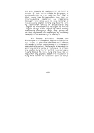 -60-
ang mga materyal na pakinabangan ng lahat at
ganoon din ang pangangalaga sa karapatan at
pangangailangan ng mga mahihirap, lalo’t higit sa
lahat yaong mga kamag-anakan. Ang Islam ay
iminumungkahing magkaroon ng magandang
kalusugan, kaya ipinag-uutos na ang natatangi at
masustansiyang pagkain lamang ang dapat na kainin
ng katamtaman lamang at ipinagbabawal ang
pagkain na makakasama sa kalusugan, ito man ay
pagkain at mga inumin kagaya ng carfion, inuming
nakalalasing, paninigarilyo, droga, atbp. Ipinag-uutos
din ang pag-aayuno na nagtataglay ng maraming
benepisyo sa katawan, lalong lalo na sa tiyan.
Ang Propeta Muhammad (Nawa'y ang
Kapayapaan at pagpapala ng Allah ay mapasakanya)
ang nagturo ng maraming kabutihang asal, kabilang
dito ang kagandahan kung papaano ang tamang asal
sa pagkain at pag-inom. Kabilang dito ang pagkain na
gamit ang kanang kamay at hindi dapat na pintasan
ang pagkain kung ito man ay hindi masarap bagkos
maging kasisiya ito. Kaya, kung ang isang tao ay
nagustuhan ang pagkain, dapat niya itong kainin at
kung hindi naman ito kaayaaya para sa kanya,
 