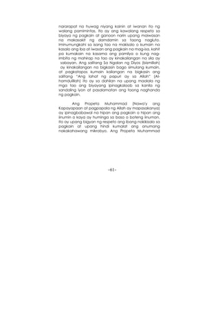 -61-
nararapat na huwag niyang kainin at iwanan ito ng
walang pamimintas. Ito ay ang kawalang respeto sa
biyaya ng pagkain at ganoon narin upang maiwasan
na makasakit ng damdamin sa taong nagluto.
Iminumungkahi sa isang tao na makisalo o kumain na
kasalo ang iba at iwasan ang pagkain na mag-isa, kahit
pa kumakain na kasama ang pamilya o kung nag-
imbita ng mahirap na tao ay kinakailangan na sila ay
sabayan. Ang salitang Sa Ngalan ng Diyos (bismillah)
ay kinakailangan na bigkasin bago simulang kumain,
at pagkatapos kumain kailangan na bigkasin ang
salitang “Ang lahat ng papuri ay sa Allah” (Al-
hamdulillah) ito ay sa dahilan na upang maalala ng
mga tao ang biyayang ipinagkaloob sa kanila ng
sandaling iyon at pasalamatan ang taong naghanda
ng pagkain.
Ang Propeta Muhammad (Nawa'y ang
Kapayapaan at pagpapala ng Allah ay mapasakanya)
ay ipinagbabawal na hipan ang pagkain o hipan ang
iinumin o kaya ay huminga sa baso o boteng iinuman,
ito ay upang bigyan ng respeto ang ibang nakikisalo sa
pagkain at upang hindi kumalat ang anumang
nakakahawang mikrobyo. Ang Propeta Muhammad
 