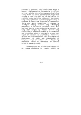 -63-
pumasok ng palikuran, bago makipagtalik, bago o
habang nagsasagawa ng paglalakbay, panalangin
sanhi ng matinding takot sa tao, sa pagpasok ng bahay
o kung lilisanin ang bahay, panalangin sa umaga at sa
tanghali, o kung ang isang tao ay nakakaranas ng
matinding dagok sa buhay, kahirapan o kamalasan,
kung nasa pagkabalisa, ng dahil sa pagkakautang o
kahirapan, kung papasok ng libingan, kung hihinto sa
isang lugar upang magpahinga, o magtayo ng
matitigilan atbp'ng sitwasyon, ang natatanging
panawagan at dalangin ay nararapat sambitin. Ang
iba pang aspeto ng pangkalahatang kaugalian na
kung saan ibinigay ng Propeta (Nawa'y ang
Kapayapaan at pagpapala ng Allah ay mapasakanya)
ang magandang gabay ay patungkol sa tamang pag-
uugali at kaasalan sa paglalakbay. Halimbawa,
tinuruan niya ang mga tao na kung maglalakbay ay
kinakailangan na ugaliin ang pagpapaalam sa
kanyang pamilya at basbasan sila at bigyan ng
panalangin kagaya ng panalangin na kanyang
ipinalangin sa kanyang sarili.
Karagdagan pa dito, inutusan niya ang mga tao
na huwag maglakbay ng nag-iisa bagkos ay
 
