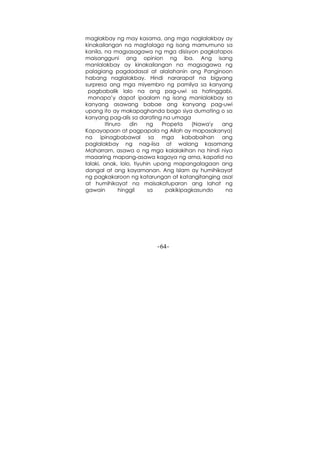 -64-
maglakbay ng may kasama, ang mga naglalakbay ay
kinakailangan na magtalaga ng isang mamumuno sa
kanila, na magsasagawa ng mga disisyon pagkatapos
maisangguni ang opinion ng iba. Ang isang
manlalakbay ay kinakailangan na magsagawa ng
palagiang pagdadasal at alalahanin ang Panginoon
habang naglalakbay. Hindi nararapat na bigyang
surpresa ang mga miyembro ng pamilya sa kanyang
pagbabalik lalo na ang pag-uwi sa hatinggabi,
manapa’y dapat ipaalam ng isang manlalakbay sa
kanyang asawang babae ang kanyang pag-uwi
upang ito ay makapaghanda bago siya dumating o sa
kanyang pag-alis sa darating na umaga
Itinuro din ng Propeta (Nawa'y ang
Kapayapaan at pagpapala ng Allah ay mapasakanya)
na ipinagbabawal sa mga kababaihan ang
paglalakbay ng nag-iisa at walang kasamang
Maharram, asawa o ng mga kalalakihan na hindi niya
maaaring mapang-asawa kagaya ng ama, kapatid na
lalaki, anak, lolo, tiyuhin upang mapangalagaan ang
dangal at ang kayamanan. Ang Islam ay humihikayat
ng pagkakaroon ng katarungan at katangitanging asal
at humihikayat na maisakatuparan ang lahat ng
gawain hinggil sa pakikipagkasundo na
 