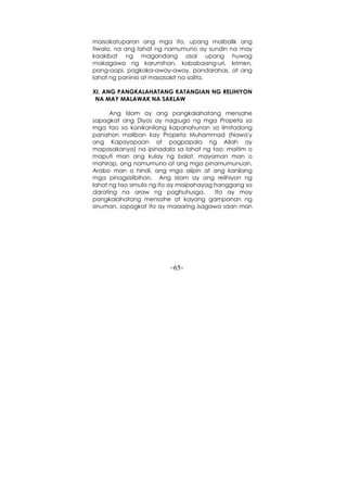 -65-
maisakatuparan ang mga ito, upang maibalik ang
tiwala, na ang lahat ng namumuno ay sundin na may
kaakibat ng magandang asal upang huwag
makagawa ng karumihan, kababaang-uri, krimen,
pang-aapi, pagkaka-away-away, pandarahas, at ang
lahat ng paninisi at masasakit na salita.
XI. ANG PANGKALAHATANG KATANGIAN NG RELIHIYON
NA MAY MALAWAK NA SAKLAW
Ang Islam ay ang pangkalahatang mensahe
sapagkat ang Diyos ay nagsugo ng mga Propeta sa
mga tao sa kanikanilang kapanahunan sa limitadong
panahon maliban kay Propeta Muhammad (Nawa'y
ang Kapayapaan at pagpapala ng Allah ay
mapasakanya) na ipinadala sa lahat ng tao; maitim o
maputi man ang kulay ng balat, mayaman man o
mahirap, ang namumuno at ang mga pinamumunuan,
Arabo man o hindi, ang mga alipin at ang kanilang
mga pinagsisilbihan. Ang Islam ay ang relihiyon ng
lahat ng tao simula ng ito ay maipahayag hanggang sa
darating na araw ng paghuhusga. Ito ay may
pangkalahatang mensahe at kayang gampanan ng
sinuman, sapagkat ito ay maaaring isagawa saan man
 