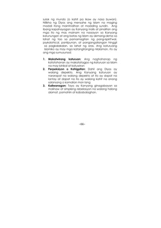 -66-
sulok ng mundo (o kahit pa ikaw ay nasa buwan).
Nilikha ng Diyos ang mensahe ng Islam na maging
madali itong maintindihan at madaling sundin. Ang
ibang kapahayagan ay Kanyang inalis at pinalitan ang
mga ito ng mas mainam na naaayon sa Kanyang
karunungan at ang batas ng Islam ay akmang-akma sa
lahat ng tao sa pamamagitan ng pang-ispirit'wal,
psykolohical, panlipunan, at pangangailangan hinggil
sa pagkalakalan, sa lahat ng oras. Ang katuruang
Islamiko ay may mga katangitanging nilalaman, ito ay
ang mga sumusunod:
1. Makatwirang katuruan: Ang naghahanap ng
katotohanan ay makatatagpo ng katuruan sa Islam
na may lohikal at katuwiran
2. Perpeksiyon o Kahigpitan: Dahil ang Diyos ay
walang depekto, Ang Kanyang katuruan ay
nararapat na walang depekto at ito ay dapat na
lantay at dapat na ito ay walang kahit na anong
salansang o kamalian man lang
3. Kaliwanagan: Tayo ay Kanyang ginagabayan sa
malinaw at simpleng rebelasyon na walang halong
alamat, pamahiin at kababalaghan.
 