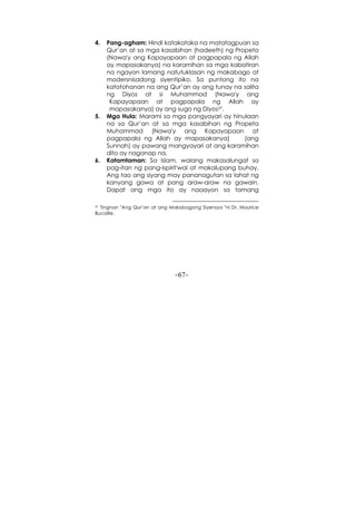 -67-
4. Pang-agham: Hindi katakataka na matatagpuan sa
Qur’an at sa mga kasabihan (hadeeth) ng Propeta
(Nawa'y ang Kapayapaan at pagpapala ng Allah
ay mapasakanya) na karamihan sa mga kabatiran
na ngayon lamang natutuklasan ng makabago at
modersnisadong siyentipiko. Sa puntong ito na
katotohanan na ang Qur’an ay ang tunay na salita
ng Diyos at si Muhammad (Nawa'y ang
Kapayapaan at pagpapala ng Allah ay
mapasakanya) ay ang sugo ng Diyos37.
5. Mga Hula: Marami sa mga pangyayari ay hinulaan
na sa Qur’an at sa mga kasabihan ng Propeta
Muhammad (Nawa'y ang Kapayapaan at
pagpapala ng Allah ay mapasakanya) (ang
Sunnah) ay pawang mangyayari at ang karamihan
dito ay naganap na.
6. Katamtaman: Sa Islam, walang makasalungat sa
pag-itan ng pang-ispirit'wal at makalupang buhay.
Ang tao ang siyang may pananagutan sa lahat ng
kanyang gawa at pang araw-araw na gawain.
Dapat ang mga ito ay naaayon sa tamang
37 Tingnan "Ang Qur’an at ang Makabagong Siyensya "ni Dr. Maurice
Bucaille.
 