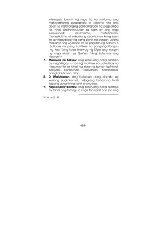 -68-
intensyon, layunin ng mga ito na matamo ang
maluwalhating pagpapala at kagaya nito ang
daan sa natatanging pamamaraan ng pagsamba
na hindi pinahihintulutan sa Islam ay ang mga
sumusunod; sekularismo, materialismo,
monasticismo at sukdulang asceticismo kung saan
ito ay nagbibigay ng isang patas na paraan upang
makamit ang ug-maan at sa pag-itan ng pantay o
balanse na pang ispiritwal na pangangailangan
ng tao. Kung kaya tinawag ng Diyos ang nasyon
ng mga Muslim sa Qur’an: “Ang Katamtamang
Nasyon“38
7. Malawak na Saklaw: Ang katuruang pang Islamiko
ay nagbibigay sa tao ng malinaw na patnubay na
masunod ito sa lahat ng klase ng buhay: ispiritwal,
pansarili, panlipunan, kabudhian, pampolitika,
pangkabuhayan, atbp.
8. Di Matutularan: Ang katuruan pang Islamiko ay
walang pagkakamali, milagrong buhay na hindi
kayang gayahin ng kahit sinong tao.
9. Pagkapantaypantay: Ang katuruang pang Islamiko
ay hindi nag-tatangi sa mga tao kahit ano pa ang
38 Qur'an 2:143
 