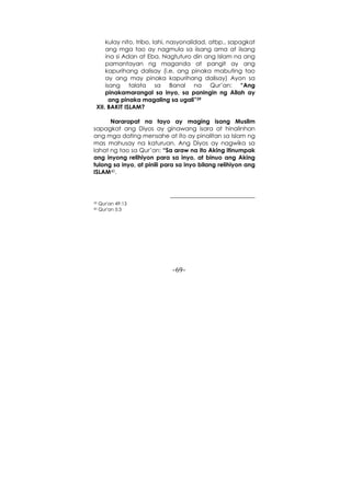 -69-
kulay nito, tribo, lahi, nasyonalidad, atbp., sapagkat
ang mga tao ay nagmula sa iisang ama at iisang
ina si Adan at Eba. Nagtuturo din ang Islam na ang
pamantayan ng maganda at pangit ay ang
kapurihang dalisay (i.e, ang pinaka mabuting tao
ay ang may pinaka kapurihang dalisay) Ayon sa
isang talata sa Banal na Qur’an: “Ang
pinakamarangal sa inyo, sa paningin ng Allah ay
ang pinaka magaling sa ugali”39
XII. BAKIT ISLAM?
Nararapat na tayo ay maging isang Muslim
sapagkat ang Diyos ay ginawang isara at hinalinhan
ang mga dating mensahe at ito ay pinalitan sa Islam ng
mas mahusay na katuruan. Ang Diyos ay nagwika sa
lahat ng tao sa Qur’an: “Sa araw na ito Aking itinumpak
ang inyong relihiyon para sa inyo, at binuo ang Aking
tulong sa inyo, at pinili para sa inyo bilang relihiyon ang
ISLAM40.
39 Qur'an 49:13
40 Qur'an 5:3
 