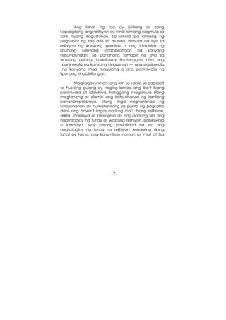 -7-
Ang lahat ng tao ay isinilang sa isang
kapaligirang ang relihiyon ay hindi lamang nagmula sa
sarili niyang kagustuhan. Sa simula pa lamang ng
pagsulpot ng tao dito sa mundo, iminulat na siya sa
relihiyon ng kanyang pamilya o ang idolohiya ng
lipunang kanyang kinabibilangan na kanyang
nasumpungan. Sa panahong sumapit na siya sa
wastong gulang, kadalasa’y tinatanggap niya ang
paniniwala na kanyang kinagisnan --- ang paniniwala
ng kanyang mga magulang o ang paniniwala ng
lipunang kinabibilangan.
Magkagayunman, ang ilan sa kanila sa pagsapit
sa hustong gulang ay naging lantad ang iba’t ibang
paniniwala at idolohiya, hanggang magsimula silang
magtanong at alamin ang katotohanan ng kanilang
pananampalataya. Silang mga naghahanap ng
katotohanan ay humahantong sa punto ng pagkalito
dahil ang bawa’t tagasunod ng iba’t ibang relihiyon,
sekta, idolohiya at pilosopiya ay nag-aanking sila ang
nagtataglay ng tunay at wastong relihiyon, paniniwala
o idolohiya. May tatlong posibilidad na sila ang
nagtataglay ng tunay na relihiyon. Maaaring silang
lahat ay tama; ang karamihan naman ay mali at iisa
 