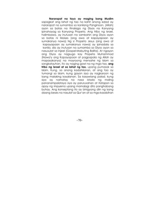 -70-
Nararapat na tayo ay maging isang Muslim
sapagkat ang lahat ng tao na kahit anong edad ay
nararapat na sumamba sa kanilang Panginoon. (Allah)
ayon sa batas na itinalaga ng Diyos na Kanyang
ipinahayag sa Kanyang Propeta. Ang tribo ng Israel,
halimbawa, ay inutusan na sambahin ang Diyos ayon
sa batas ni Moises (ang awa at kapayapaan ay
sumakanya nawa) Ng si Propeta Jesus (ang awa at
kapayapaan ay sumakanya nawa) ay ipinadala sa
kanila, sila ay inutusan na sumamba sa Diyos ayon sa
nasusulat sa Injeel (Gospel-Mabuting Balita). At ngayon
ang Diyos ay nagsugo kay Propeta Muhammad
(Nawa'y ang Kapayapaan at pagpapala ng Allah ay
mapasakanya) na mayroong mensahe ng Islam sa
sangkatauhan, ito ay naging gawi na ng mga tao, ang
tribo ng Israel at sa lahat ng tao, upang pumasok sa
Islam. Kung, sa anong kadahilanan, at ang tao ay
tumangi sa Islam, kung gayon siya ay nagkaroon ng
isang malaking kasalanan. Sa kasawiang palad, kung
siya ay namatay na nasa istado ng maling
pananampalataya siya ay parurusahan at itatapon sa
apoy ng impyerno upang mamalagi dito panghabang
buhay. Ang konseptong ito ay binigyang diin ng isang
daang beses na nasulat sa Qur’an at sa mga kasabihan
 
