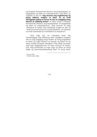-71-
ng Propeta Muhammad (Nawa'y ang Kapayapaan at
pagpapala ng Allah ay mapasakanya). Ang Diyos ay
nagwika sa Qur’an: Ang sinuman ang naghahanap ng
ibang relihiyon maliban sa Islam, ito ay hindi
tatanggapin galing sa Kanya at siya ay magiging isang
talunan sa kabilang buhay41 At saka, sinabi ni Propeta
Muhammad (Nawa'y ang Kapayapaan at pagpapala
ng Allah ay mapasakanya). “Ang sinuman sa mga
Kristiyano at Hudyo ang makarinig tungkol sa akin at
hindi sumunod kung ano ang ipinadala ko, at namatay
na hindi naniniwala ay maninirahan sa impyerno42.
May mga tao na maaaring hindi nila
matatanggap ang relihiyong Islam sapagkat inaakala
nila na ang pagiging isang Muslim ay isang pagtalikod
sa lahat ng mga Propeta na isinugo ng Diyos! Ito ay
isang maling konsepto sapagka't kung ating susundan
ang mga pagpapatunay sa mga susunod na talata:
Una, Ang paniniwala sa mga sugo ng Diyos ay isang
haligi ng pananampalatayang Islam at kung kaya,
41 Qur'an 3:85
42 Sahih Muslim (284).
 