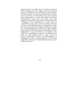 -72-
walang Muslim na matatawag na Muslim kung sila ay
hindi naniniwala kay Jesus, Moises o ng kahit na sinong
propeta. Pangalawa, Ang maniwala sa isang propeta
ay isang katuruan ng mga naunang propeta na ipinag-
utos sa mga tao na paniwalaan ang mga susunod
pang mga propeta at sundin ang lahat ng kanilang
pinatotohanan. Kung kaya ang itakwil ang isang
propeta ay pagtatakwil sa kanilang sinundang propeta.
Pangtatalo, ang pagtatakwil sa mga sugo ay
pagtatakwil sa nag sugo sa kanila, Ang Diyos: ganoon
pa man, sa Islamikong pananaw ang relasyon sa pag-
itan ng mga mesahero ay kagaya ng relasyon sa pag-
itan ng pagkakadugtong dugtong ng mga tanikala,
kung saan ang itakwil ang isa ay pagtatakwil sa lahat.
Magkagayon, ang ibig sabihin ng pagiging isang
Muslim ay nagtataglay ng dangal na paniniwala sa
lahat ng mga propeta doon sa mga nauna kay
Propeta Mohammad (Nawa'y ang Kapayapaan at
pagpapala ng Allah ay mapasakanya) at hindi ang
pagtalikod sa mga naunang propeta kagaya ng mga
iniisip ng ibang tao.
 