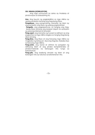-73-
XIII. HINUHA (KONKLUSYON)
Ang mga sumusunod na datos ay tinalakay at
pinatunayan sa babasahing ito:
Una, Ang layunin ng pagkakalikha sa mga nilikha ay
upang sambahin lamang ang Nag-iisang Diyos.
Pangalawa, ang pangunahing mensahe ng Islam ay
ang sambahin ang Diyos ng walang pagtatambal
Pangatlo, ang pagpapatunay na tanging ang Nag-
iisang Diyos lamang ang karapat dapat na sambahin
ay pawang inilahad at isiniwalat.
Pang-apat, ang mensahe ng huwad na relihiyon ay ang
pagsamba sa mga nilikha bagkos sa tanging Nag-iisang
diyos lamang.
Pang-lima, Ang Diyos at ang Kanyang mga nilikha ay
magkaiba ng katayuan. Siya ang Nag-iisa, Kakaiba Siya
sa Kanyang mga nilikha.
Pang-anim, ang banal at orihinal na pangalan ng
relihiyong Islam at ang pinaka komprehensibo at
pinaka-malawak na kahulugan nito tungo sa
katotohanan.
Pang-pito, Ang basikong simulain ng Islam at ang
katangian nito ay natuturo sa katotohanan nito.
 