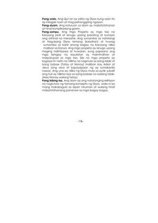 -74-
Pang-walo, Ang Qur’an ay salita ng Diyos kung saan ito
ay inilagak noon at mag pahanggang ngayon.
Pang-siyam, Ang katuruan sa Islam ay makatotohanan
at hindi komplikadong gawin.
Pang-sampu, Ang mga Propeta ay mga tao na
Kanyang pinili at isinugo upang iparating at buhayin
ang orihinal na mensahe: Ang sumamba sa natatangi
at Nag-iisang Diyos lamang (kaisahan) at huwag
sumamba sa kahit anong bagay na Kanyang nilika
maliban sa Kanya. Ang mga propeta ay isinugo upang
maging halimbawa at huwaran, kung papaano ang
mga ibinigay na kasulatan ay maintindihan at
maipatupad sa mga tao. Sila na mga propeta ay
kagaya rin natin na nilikha na nagmula sa isang lalaki at
isang babae (Tatay at Nanay) maliban kay Adan at
Jesus (ang awa at kapayapaan ng ay sumakanila
nawa). Ang una ay nilika ng Diyos mula sa putik subalit
ang huli ay nilikha niya sa isang babae na walang lalaki.
(May Nanay walang Tatay)
Pang labing-isa, Ang Islam ay ang natatanging relihiyon
na nagtuturo ng tamang konsepto ng Diyos, wala ni isa
mang makakagulo sa isipan ninuman at walang hindi
makatotohanang pananaw sa mga bagay bagay.
 