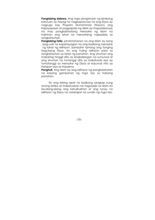 -75-
Panglabing dalawa, Ang mga pinagmulan ng Islmikong
katuruan ay hayag na nagpapatunay na ang Diyos ay
nagsugo kay Propeta Muhammad (Nawa'y ang
Kapayapaan at pagpapala ng Allah ay mapasakanya)
na may pangkalahatang mensahe ng Islam na
halinhan ang lahat na mensaheng naipadala sa
sangkatauhan.
Panglabing-tatlo, pinatotohanan na ang Islam ay isang
pag-uulit na kapahayagan na ang basikong mensahe
ng lahat ng relihiyon: Sambahin lamang ang Tanging
Nag-iisang Diyos. Ito ang huling relihiyon para sa
sangkatauhan sa lahat ng panahon. Ang sinuman ang
makarinig hinggil dito ay kinakailangan na sumunod at
ang sinuman na tumanggi dito sa makatuwid siya ay
tumatanggi sa mensahe ng Diyos at kasunod nito ay
itatapon siya sa impyerno.
Panghuli, Ang Islam ay ang relihiyon ng pangkalahatan
na kayang gampanan ng mga tao sa habang
panahon.
Ito ang labing apat na basikong sangkap kung
anong lohika at makatuwiran na nagsasabi sa Islam na
isa-alang-alang ang kahulihulihan at ang tunay na
relihiyon ng Diyos na nararapat na sundin ng mga tao.
 