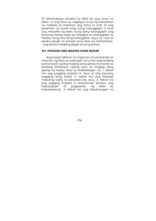 -76-
O! Mambabasa! Ipinakita sa aklat ito ang tunay na
daan, at ang Diyos ay nagbigay sa iyo ng kakayahan
na makilala at malaman ang tama sa mali, at ang
kasarinlan na pumili kung iyong tatanggapin o hindi
ang mensahe ng Islam. Kung iyong tatanggapin ang
Kanyang tawag, kayo ay malugod na tatanggapin sa
Paraiso. Kung inyo itong tatanggihan, kayo ay nasa sa
pinaka pangit na simulain kung ikaw ay mamamatay,
ang pinaka malaking dagok sa iyong buhay.
XIV. PAPAANO ANG MAGING ISANG MUSLIM
Ang bawat relihiyon na nagtuturo at sumasamba sa
kaisahan ng Diyos ay kailangan na sundin ang kanilang
pamantayan upang maging isang ganap na kaanib sa
kanilang simbaham. Upang ikaw ay maging isang
ganap na Hudyo, ikaw ay kinakailangan na: 1. Itakwil
mo ang pagiging propeta ni Jesus at ang kanyang
pagiging isang banal. 2. Itakwil mo ang (Gospel)
mabuting balita na ipinadala kay Jesus. 3. Itakwil mo
ang pagigng Propeta ni Mohammad (Nawa'y ang
Kapayapaan at pagpapala ng Allah ay
mapasakanya). 4. Itakwil mo ang kapahayagan na
 