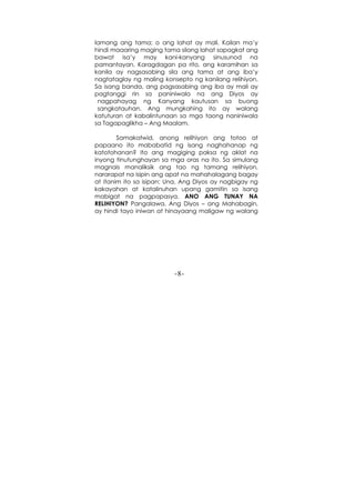 -8-
lamang ang tama; o ang lahat ay mali. Kailan ma’y
hindi maaaring maging tama silang lahat sapagkat ang
bawat isa’y may kani-kanyang sinusunod na
pamantayan. Karagdagan pa rito, ang karamihan sa
kanila ay nagsasabing sila ang tama at ang iba’y
nagtataglay ng maling konsepto ng kanilang relihiyon.
Sa isang banda, ang pagsasabing ang iba ay mali ay
pagtanggi rin sa paniniwala na ang Diyos ay
nagpahayag ng Kanyang kautusan sa buong
sangkatauhan. Ang mungkahing ito ay walang
katuturan at kabalintunaan sa mga taong naniniwala
sa Tagapaglikha – Ang Maalam.
Samakatwid, anong relihiyon ang totoo at
papaano ito mababatid ng isang naghahanap ng
katotohanan? Ito ang magiging paksa ng aklat na
inyong tinutunghayan sa mga oras na ito. Sa simulang
magnais manaliksik ang tao ng tamang relihiyon,
nararapat na isipin ang apat na mahahalagang bagay
at itanim ito sa isipan: Una, Ang Diyos ay nagbigay ng
kakayahan at katalinuhan upang gamitin sa isang
mabigat na pagpapasya. ANO ANG TUNAY NA
RELIHIYON? Pangalawa, Ang Diyos – ang Mahabagin,
ay hindi tayo iniwan at hinayaang maligaw ng walang
 