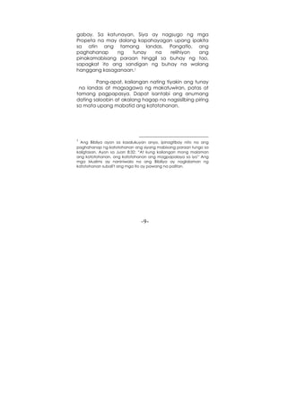 -9-
gabay. Sa katunayan, Siya ay nagsugo ng mga
Propeta na may dalang kapahayagan upang ipakita
sa atin ang tamang landas. Pangatlo, ang
paghahanap ng tunay na relihiyon ang
pinakamabisang paraan hinggil sa buhay ng tao,
sapagkat ito ang sandigan ng buhay na walang
hanggang kasaganaan.1
Pang-apat, kailangan nating tiyakin ang tunay
na landas at magsagawa ng makatuwiran, patas at
tamang pagpapasya. Dapat isantabi ang anumang
dating saloobin at akalang hagap na nagsisilbing piring
sa mata upang mabatid ang katotohanan.
1
Ang Bibliya ayon sa kasalukuyan anyo, ipinagtibay nito na ang
paghahanap ng katotohanan ang siyang mabisang paraan tungo sa
kaligtasan. Ayon sa Juan 8:32: “At kung kailangan mong malaman
ang katotohanan, ang katotohanan ang magpapalaya sa iyo” Ang
mga Muslims ay naniniwala na ang Bibiliya ay naglalaman ng
katotohanan subali't ang mga ito ay pawang na palitan.
 