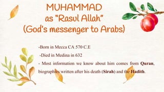 -Born in Mecca CA 570 C.E
-Died in Medina in 632
- Most information we know about him comes from Quran,
biographies written after his death (Sirah) and the Hadith.
MUHAMMAD
as “Rasul Allah”
(God’s messenger to Arabs)
 